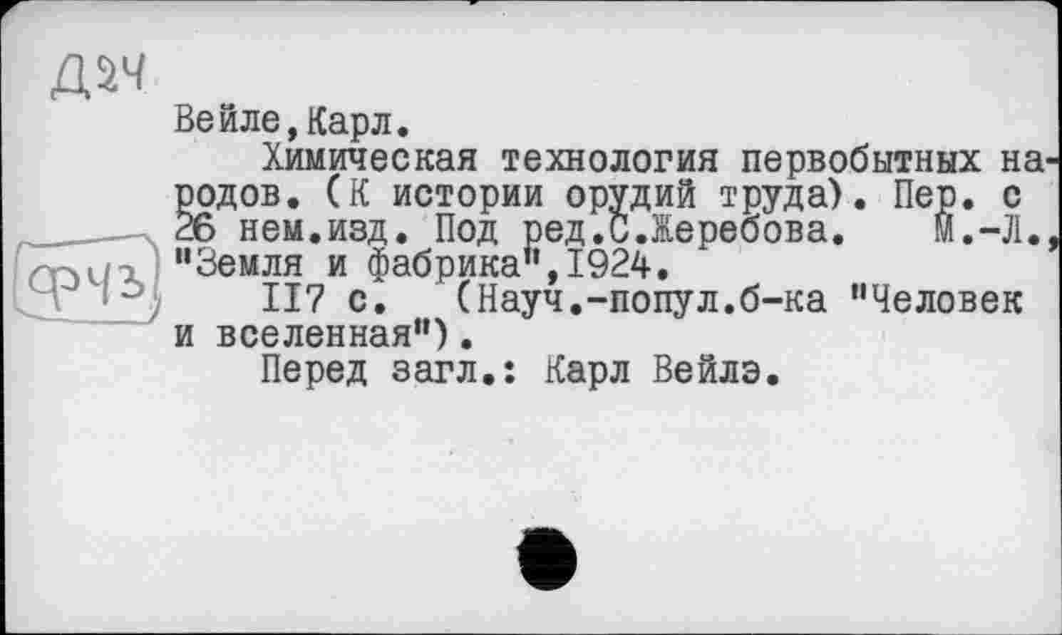 ﻿Д5Ч
Вейле,Карл.
Химическая технология первобытных на родов. (К истории орудий труда). Пер. с 26 нем.изд. Под ред.СЛеребова. М.-Л. "Земля и фабрика",1924.
117 с.	(Науч.-попул.б-ка "Человек
и вселенная").
Перед загл.: Карл Вейлэ.